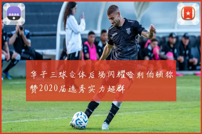 华子三球合体后场闪耀哈利伯顿称赞2020届选秀实力超群