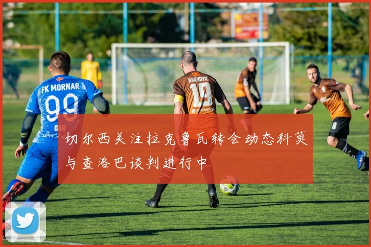 切尔西关注拉克鲁瓦转会动态科莫与查洛巴谈判进行中