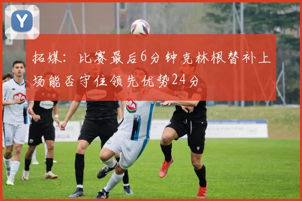 拓媒：比赛最后6分钟克林根替补上场能否守住领先优势24分