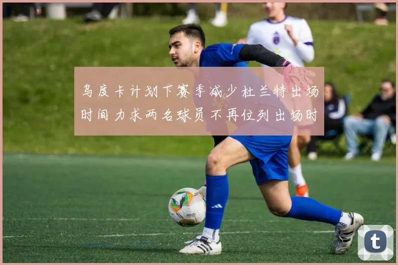 乌度卡计划下赛季减少杜兰特出场时间力求两名球员不再位列出场时间前五