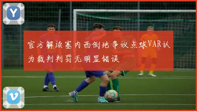 官方解读塞内西倒地争议点球VAR认为裁判判罚无明显错误