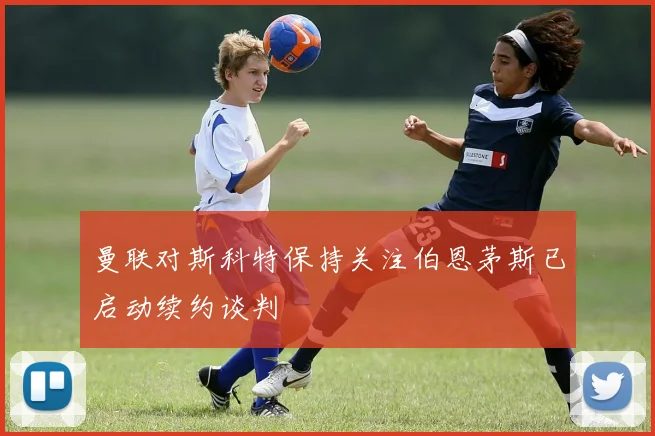 曼联对斯科特保持关注伯恩茅斯已启动续约谈判