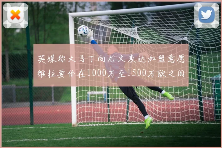 英媒称大马丁向尤文表达加盟意愿维拉要价在1000万至1500万欧之间
