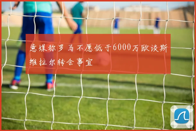 意媒称罗马不愿低于6000万欧谈斯维拉尔转会事宜