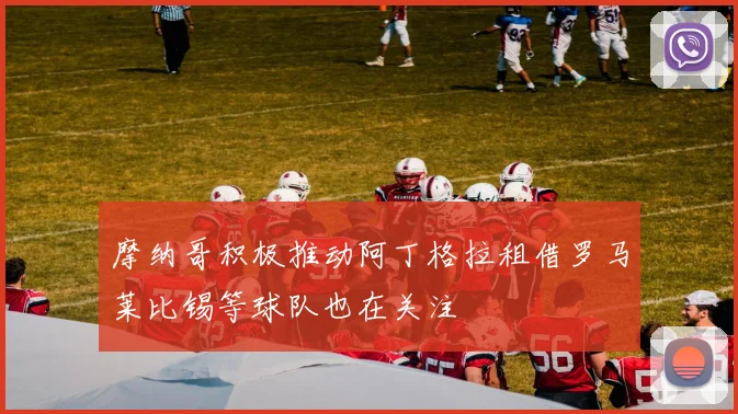 摩纳哥积极推动阿丁格拉租借罗马莱比锡等球队也在关注