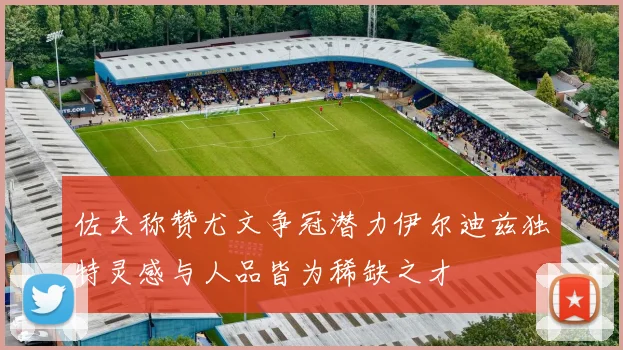 佐夫称赞尤文争冠潜力伊尔迪兹独特灵感与人品皆为稀缺之才