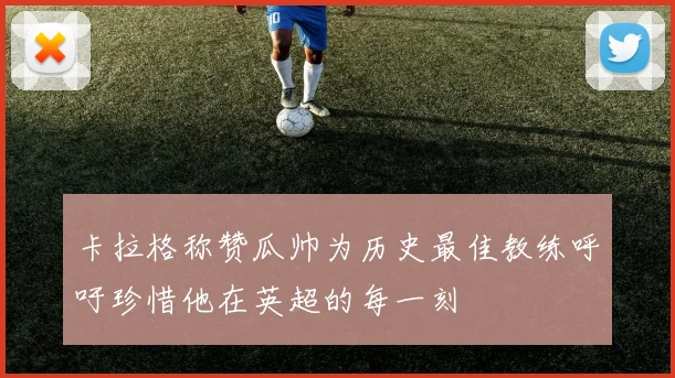 卡拉格称赞瓜帅为历史最佳教练呼吁珍惜他在英超的每一刻