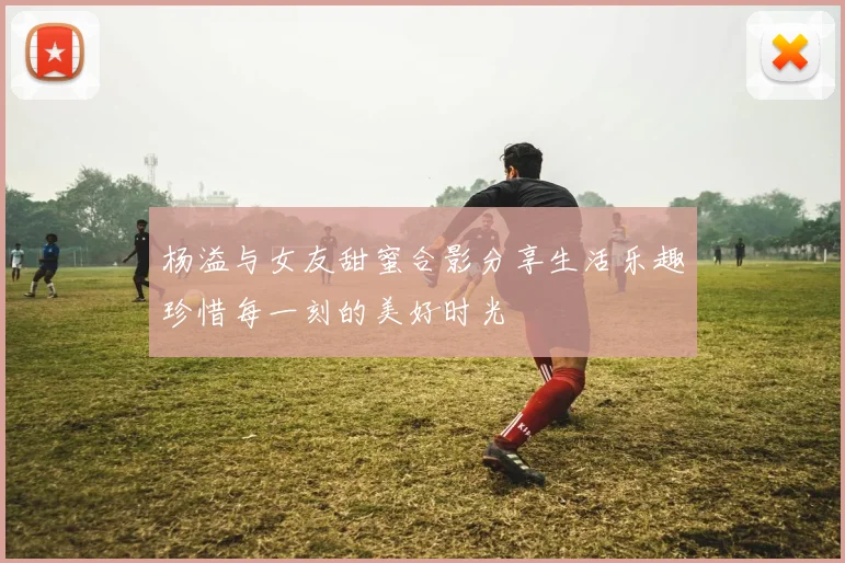 杨溢与女友甜蜜合影分享生活乐趣珍惜每一刻的美好时光