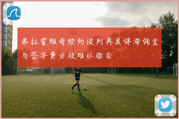 弗拉霍维奇续约谈判再度停滞佣金与签字费分歧难以弥合
