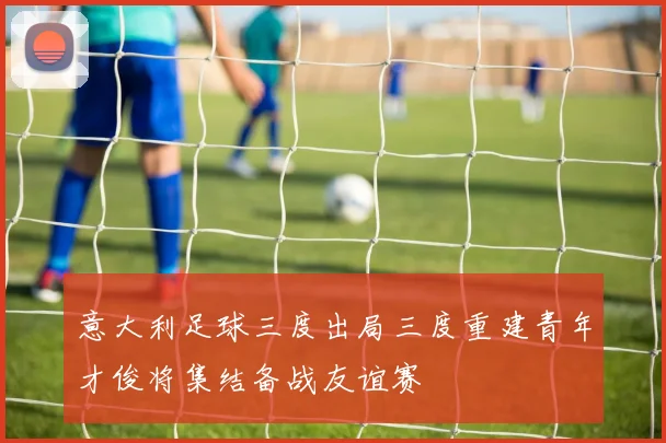 意大利足球三度出局三度重建青年才俊将集结备战友谊赛
