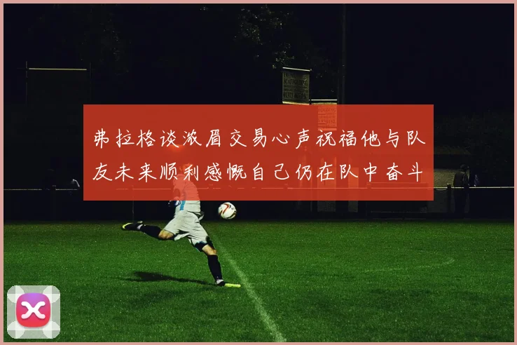 弗拉格谈浓眉交易心声祝福他与队友未来顺利感慨自己仍在队中奋斗