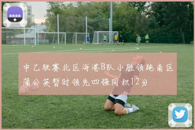 中乙联赛北区海港B队小胜领跑南区蒲公英暂时领先四强同积12分
